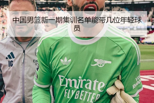 中国男篮新一期集训名单能带几位年轻球员
