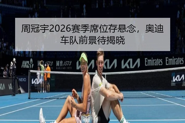 周冠宇2026赛季席位存悬念，奥迪车队前景待揭晓